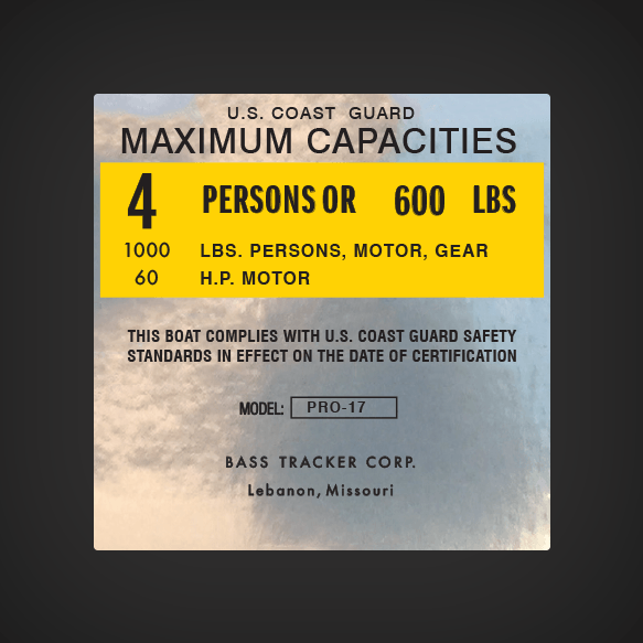 Bass Tracker Corp. Pro-17  Boat Capacity decal U.S. COASTGUARD MAXIMUM CAPACITIES  4 PERSONS OR 600 LBS 1000 LBS. PERSONS, MOTOR, GEAR 60 H.P.  MOTOR THIS BOAT COMPLIES WITH U.S. COAST GUARD STANDARDS IN EFFECT ON THE DATE OF CERTIFICATION  MANUFACTURER: 